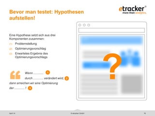 Bevor man testet: Hypothesen
aufstellen!
16
Eine Hypothese setzt sich aus drei
Komponenten zusammen:
(1) Problemstellung
(2) Optimierungsvorschlag
(3) Erwartetes Ergebnis des
Optimierungsvorschlags
Wenn ............
durch ............ verändert wird,
dann erreichen wir eine Optimierung
der ............ !
© etracker GmbH
“
1
2
3
?
April 14
 