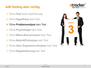 © etracker GmbH 17
A/B-Testing aber richtig
Ohne Test keine Optimierung
Ohne Hypothese kein Test
Ohne Problemanalyse kein Test
Ohne Psychologie kein Test
Ohne Mikro-Konversionen kein Test
Ohne Multi-KPI-Analyse kein Test
Ohne User Experience-Analyse kein Test
Ohne Segmentierung kein Test
Lektion
3
April 14
 