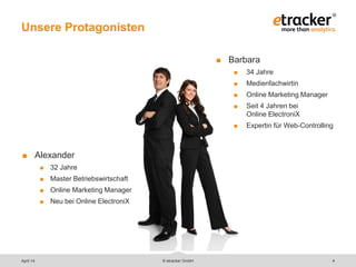 © etracker GmbH 4
Unsere Protagonisten
 Alexander
 32 Jahre
 Master Betriebswirtschaft
 Online Marketing Manager
 Neu bei Online ElectroniX
 Barbara
 34 Jahre
 Medienfachwirtin
 Online Marketing Manager
 Seit 4 Jahren bei
Online ElectroniX
 Expertin für Web-Controlling
April 14
 