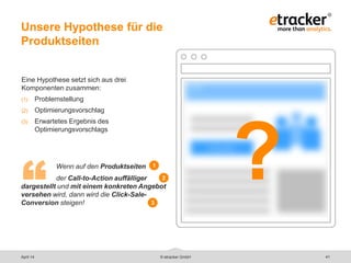 Eine Hypothese setzt sich aus drei
Komponenten zusammen:
(1) Problemstellung
(2) Optimierungsvorschlag
(3) Erwartetes Ergebnis des
Optimierungsvorschlags
Wenn auf den Produktseiten
der Call-to-Action auffälliger
dargestellt und mit einem konkreten Angebot
versehen wird, dann wird die Click-Sale-
Conversion steigen!
Unsere Hypothese für die
Produktseiten
41© etracker GmbH
“
1
2
3
?
April 14
 