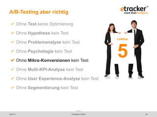 © etracker GmbH 44
A/B-Testing aber richtig
Ohne Test keine Optimierung
Ohne Hypothese kein Test
Ohne Problemanalyse kein Test
Ohne Psychologie kein Test
Ohne Mikro-Konversionen kein Test
Ohne Multi-KPI-Analyse kein Test
Ohne User Experience-Analyse kein Test
Ohne Segmentierung kein Test
Lektion
5
April 14
 