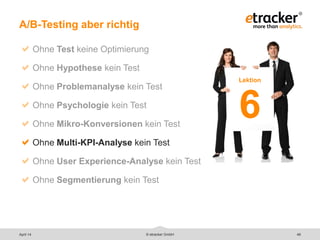 © etracker GmbH 46
A/B-Testing aber richtig
Ohne Test keine Optimierung
Ohne Hypothese kein Test
Ohne Problemanalyse kein Test
Ohne Psychologie kein Test
Ohne Mikro-Konversionen kein Test
Ohne Multi-KPI-Analyse kein Test
Ohne User Experience-Analyse kein Test
Ohne Segmentierung kein Test
Lektion
6
April 14
 