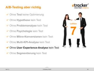 © etracker GmbH 49
A/B-Testing aber richtig
Ohne Test keine Optimierung
Ohne Hypothese kein Test
Ohne Problemanalyse kein Test
Ohne Psychologie kein Test
Ohne Mikro-Konversionen kein Test
Ohne Multi-KPI-Analyse kein Test
Ohne User Experience-Analyse kein Test
Ohne Segmentierung kein Test
Lektion
7
April 14
 