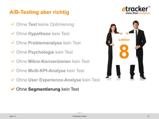 © etracker GmbH 51
A/B-Testing aber richtig
Ohne Test keine Optimierung
Ohne Hypothese kein Test
Ohne Problemanalyse kein Test
Ohne Psychologie kein Test
Ohne Mikro-Konversionen kein Test
Ohne Multi-KPI-Analyse kein Test
Ohne User Experience-Analyse kein Test
Ohne Segmentierung kein Test
Lektion
8
April 14
 