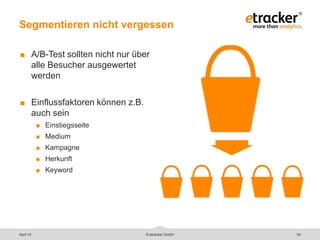 Segmentieren nicht vergessen
54
 A/B-Test sollten nicht nur über
alle Besucher ausgewertet
werden
 Einflussfaktoren können z.B.
auch sein
 Einstiegsseite
 Medium
 Kampagne
 Herkunft
 Keyword
© etracker GmbHApril 14
 
