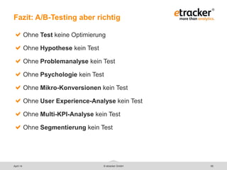 © etracker GmbH 55
Fazit: A/B-Testing aber richtig
Ohne Test keine Optimierung
Ohne Hypothese kein Test
Ohne Problemanalyse kein Test
Ohne Psychologie kein Test
Ohne Mikro-Konversionen kein Test
Ohne User Experience-Analyse kein Test
Ohne Multi-KPI-Analyse kein Test
Ohne Segmentierung kein Test
April 14
 