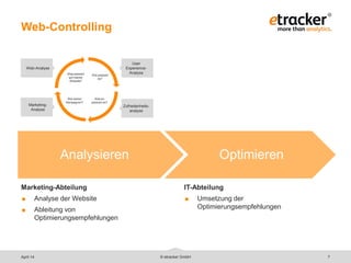 © etracker GmbH 7
Web-Controlling
Marketing-Abteilung
 Analyse der Website
 Ableitung von
Optimierungsempfehlungen
Analysieren Optimieren
IT-Abteilung
 Umsetzung der
Optimierungsempfehlungen
April 14
User
Experience-
Analyse
Marketing-
Analyse
Wie wirken
Kampagnen?
Was passiert
auf meiner
Website?
Wie passiert
es?
Warum
passiert es?
Web-Analyse
Zufriedenheits-
analyse
 