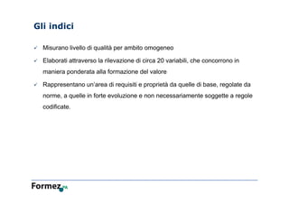 Gli indici
 Misurano livello di qualità per ambito omogeneo
 Elaborati attraverso la rilevazione di circa 20 variabili, che concorrono in
maniera ponderata alla formazione del valore
 Rappresentano un’area di requisiti e proprietà da quelle di base, regolate da
norme, a quelle in forte evoluzione e non necessariamente soggette a regole
codificate.
 