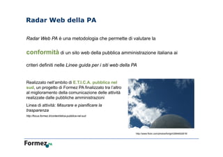 Radar Web della PA
Realizzato nell’ambito di E.T.I.C.A. pubblica nel
sud, un progetto di Formez PA finalizzato tra l’altro
al miglioramento della comunicazione delle attività
realizzate dalle pubbliche amministrazioni
Linea di attività: Misurare e pianificare la
trasparenza
http://focus.formez.it/content/etica-pubblica-nel-sud
Radar Web PA è una metodologia che permette di valutare la
conformità di un sito web della pubblica amministrazione italiana ai
criteri definiti nelle Linee guida per i siti web della PA
http://www.flickr.com/photos/fortgirl/2664652818/
 