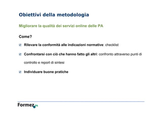 Obiettivi della metodologia
Migliorare la qualità dei servizi online delle PA
Come?
 Rilevare la conformità alle indicazioni normative: checklist
 Confrontarsi con ciò che hanno fatto gli altri: confronto attraverso punti di
controllo e report di sintesi
 Individuare buone pratiche
 
