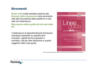 Strumenti
Radar web è stato adottato assieme alla
Bussola della trasparenza come strumento
utile alla misurazione della qualità di un sito
web nel Vademecum
Misurazione della qualità dei siti web delle
PA
I Vademecum di approfondimento forniscono
indicazioni operative su specifici temi
innovativi, aspetti tecnico-operativi e
normativi, utili per dare attuazione a quanto
suggerito nelle Linee guida.
http://www.funzionepubblica.gov.it/lazione-del-ministro/linee-guida-siti-web-pa/presentazione.aspx
 