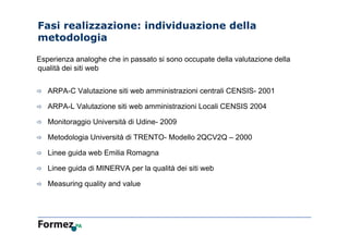 Fasi realizzazione: individuazione della
metodologia
Esperienza analoghe che in passato si sono occupate della valutazione della
qualità dei siti web
 ARPA-C Valutazione siti web amministrazioni centrali CENSIS- 2001
 ARPA-L Valutazione siti web amministrazioni Locali CENSIS 2004
 Monitoraggio Università di Udine- 2009
 Metodologia Università di TRENTO- Modello 2QCV2Q – 2000
 Linee guida web Emilia Romagna
 Linee guida di MINERVA per la qualità dei siti web
 Measuring quality and value
 