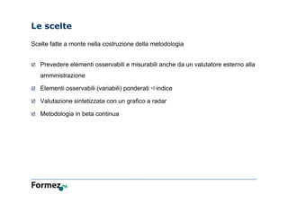 Le scelte
Scelte fatte a monte nella costruzione della metodologia
 Prevedere elementi osservabili e misurabili anche da un valutatore esterno alla
amministrazione
 Elementi osservabili (variabili) ponderati indice
 Valutazione sintetizzata con un grafico a radar
 Metodologia in beta continua
 