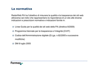 La normativa
RadarWeb PA ha l’obiettivo di misurare la qualità e la trasparenza dei siti web
attraverso sei indici che rappresentano la rispondenza di un sito alle diverse
indicazioni e prescrizioni normative e indicazioni fornite in:
 Linee Guida per la qualità dei siti web della PA (direttiva 8/2009)
 Programma triennale per la trasparenza e l’integrità (CiVIT)
 Codice dell’Amministrazione digitale (D.Lgs. n.82/2005 e successive
modifiche)
 DM 8 luglio 2005
 