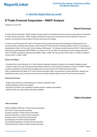 Find Industry reports, Company profiles
ReportLinker                                                                       and Market Statistics



                                            >> Get this Report Now by email!

E*Trade Financial Corporation - SWOT Analysis
Published on June 2010

                                                                                                             Report Summary

E*Trade Financial Corporation - SWOT Analysis company profile is the essential source for top-level company data and information.
E*Trade Financial Corporation - SWOT Analysis examines the company's key business structure and operations, history and
products, and provides summary analysis of its key revenue lines and strategy.


E*Trade Financial Corporation (E*Trade) is a financial services company providing online brokerage and related products and
services primarily to individual retail investors, under the brand 'E*Trade Financial. It primarily operates in the US. The company is
headquartered in New York City, New York and employs 3,084 people. The company recorded revenues of $2,217 million during the
financial year ended December 2009 (FY2009), an increase of 15.1% over 2008. The operating loss of the company was $524.4
million in FY2009, compared to operating loss of $948.2 million in 2008. The net loss was $1,297.8 million in FY2009, compared to
net loss of $511.7 million in 2008.


Scope of the Report


- Provides all the crucial information on E*Trade Financial Corporation required for business and competitor intelligence needs
- Contains a study of the major internal and external factors affecting E*Trade Financial Corporation in the form of a SWOT analysis
as well as a breakdown and examination of leading product revenue streams of E*Trade Financial Corporation
-Data is supplemented with details on E*Trade Financial Corporation history, key executives, business description, locations and
subsidiaries as well as a list of products and services and the latest available statement from E*Trade Financial Corporation


Reasons to Purchase


- Support sales activities by understanding your customers' businesses better
- Qualify prospective partners and suppliers
- Keep fully up to date on your competitors' business structure, strategy and prospects
- Obtain the most up to date company information available




                                                                                                              Table of Content

Table of Contents:


SWOT COMPANY PROFILE: E*Trade Financial Corporation
Key Facts: E*Trade Financial Corporation
Company Overview: E*Trade Financial Corporation
Business Description: E*Trade Financial Corporation
Company History: E*Trade Financial Corporation
Key Employees: E*Trade Financial Corporation
Key Employee Biographies: E*Trade Financial Corporation
Products & Services Listing: E*Trade Financial Corporation



E*Trade Financial Corporation - SWOT Analysis                                                                                    Page 1/4
 