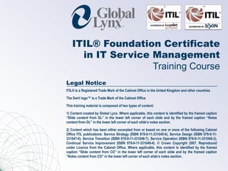 ITIL® Foundation Certificate
     in IT Service Management
                   Training Course
Legal Notice
ITIL® is a Registered Trade Mark of the Cabinet Office in the United Kingdom and other countries

The Swirl logo™ is a Trade Mark of the Cabinet Office

This training material is composed of two types of content:

1) Content created by Global Lynx. Where applicable, this content is identified by the framed caption
“Slide content from GL” in the lower left corner of each slide and by the framed caption “Notes
content from GL” in the lower left corner of each slide’s notes section.

2) Content which has been either excerpted from or based on one or more of the following Cabinet
Office ITIL publications: Service Strategy (ISBN 978-0-11-331045-6), Service Design (ISBN 978-0-11-
331047-0), Service Transition (ISBN 978-0-11-331048-7), Service Operation (ISBN 978-0-11-331046-3),
Continual Service Improvement (ISBN 978-0-11-331049-4). © Crown Copyright 2007. Reproduced
under Licence from the Cabinet Office. Where applicable, this content is identified by the framed
caption “Slide content from CO” in the lower left corner of each slide and by the framed caption
“Notes content from CO” in the lower left corner of each slide’s notes section.
 