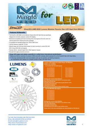 EtraLED EtraLED-LUME-9620 Lumens Modular Passive Star LED Heat Sink Φ96mm
ERC1512and ERC1820 LED engines.
* The EtraLED-LUME-9620 Lumens Modular Passive Star LED Heat Sinks are specifically
designed for luminaires using the Lumens LED engines.
* For spotlight and downlight designs from 1200 to 3400 lumen.
* Thermal resistance range Rth 1.8°C/W.
ERC1507S827HE;
ERC1507S830HE;
ERC1507S835HE;
ERC1507S840HE;
ERC1507S850HE;
ERC1507S927HE;
ERC1507S930HE;
ERC1507S935HE;
* Mechanical compatibility with direct mounting of the LED engines to the LED cooler and
* Extruded from highly conductive aluminum.
* Below you find an overview of Lumens COB's and LED modules which standard fit on the EtraLED Star LED Heat Sinks.
Zhaga LED engine and radiator assembly is a unified future international standardization
* Modular design with mounting holes foreseen for direct mounting of Lumens ERC1507
thermal performance matching the lumen packages.
For the ERC1820 LED engines.
Lumens LED engines for which Zhaga LED Modules
holders are available.
ERC1820S827HE;
ERC1820S830HE;
ERC1820S835HE;
ERC1820S840HE;
ERC1820S850HE;
ERC1820S927HE;
ERC1820S930HE;
ERC1820S935HE;
Mounting with machine screws M3x8mm;
NO.1:With Zhaga Book 3 LED holder for red indicator marks.
(Ideal Holder:50-2101CR);
(BJB holder:47.319.2131.50);
NO.2:Without the LED holder for gree indicator marks.
Please refer to the www.lumensleds.com data provided on the manual.
* Diameter 96mm - standard height 20mm Other heights on request.
* In this way mechanical after work and related costs can be avoided, and lighting designers
can standardize their designs on a limited number of Star LED Heat Sinks.
For the ERC1507/1512 LED engines.
Mounting with machine screws M3x8mm;
NO.1:With Zhaga Book 3 LED holder for red indicator marks.
(Ideal Holder:50-2001CR);
NO.2:With Zhaga Book 11 LED holder for gree indicator marks.
(BJB holder:47.319.6101.50);
(AAG.STUCCHI 8400-G2);
NO.3:Without the LED holder for yellow indicator marks.
ERC1512S827HE;
ERC1512S830HE;
ERC1512S835HE;
ERC1512S840HE;
ERC1512S850HE;
ERC1512S927HE;
ERC1512S930HE;
ERC1512S935HE;
Features VS Benefits
Tel:+86-769-33252828 +86-769-33251919
E-fax:+86-(020)28819702 ext:22122
Email:sales@mingfatech.com
Http://www.heatsinkled.com
Http://www.mingfatech.com 1
 