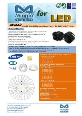 Direct mounting with machine screws M3x6mm;
Blue indicator marks.
* For spotlight and downlight designs from 1500 to 4000 lumen.
* Thermal resistance range Rth 1.5°C/W.
* Extruded from highly conductive aluminum.
Samsung LED Modules Mounting indicator marks overview
SPHWW1HDND25YHW33P;
SPHWW1HDND25YHV33P;
SPHWW1HDND25YHU33P;
SPHWW1HDND25YHT33P;
SPHCW1HDND25YHRT3P;
EtraLED
For the LC019 B LED engines.
SPHWW1HDNB25YHW32J;
SPHWW1HDNB25YHV32J;
SPHWW1HDNB25YHU32J;
SPHWW1HDNB25YHT32J;
SPHCW1HDNB25YHRT2J;
For the LC033 B LED engines.
* The EtraLED-SAM-8550 Samsung Modular Passive Star LED Heat Sinks are specifically
Features VS Benefits
Zhaga LED engine and radiator assembly is a unified future international standardization
* In this way mechanical after work and related costs can be avoided, and lighting designers
can standardize their designs on a limited number of Star LED Heat Sinks.
* Modular design with mounting holes foreseen for direct mounting of Samung COB LED engines.
designed for luminaires using the Samsung LED engines.
* Mechanical compatibility with direct mounting of the LED engines to the LED cooler and
* Diameter 85mm - standard height 50mm Other heights on request.
thermal performance matching the lumen packages.
* Below you find an overview of Samsung COB's and LED modules which standard fit on the EtraLED Star LED Heat Sinks.
EtraLED-SAM-8550 Samsung Modular Passive Star LED Heat Sink Φ85mm
For the LC026 B LED engines.
SPHWW1HDNC27YHW32F;
SPHWW1HDNC27YHV32F;
SPHWW1HDNC27YHU32F;
SPHWW1HDNC27YHT32F;
SPHWW1HDNC25YHW32F;
SPHWW1HDNC25YHV32F;
SPHWW1HDNC25YHU32F;
SPHWW1HDNC25YHT32F;
SPHCW1HDNC25YHRT3F;
NO`1:With Zhaga Book3 Holders,TE Connectivity:Z50 2213258-2;
Green indicator marks
Mounting with machine screws M3x6mm;
NO`2:BJB holder:47.359.1001.50;
Red indicator marks
Mounting with machine screws M3x6mm;
NO`3:Without holder:
Direct mounting with machine screws M3x6mm;
Yellow indicator marks.
Tel:+86-769-33252828 +86-769-33251919
E-fax:+86-(020)28819702 ext:22122
Email:sales@mingfatech.com
Http://www.heatsinkled.com
Http://www.mingfatech.com 1
 