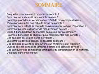 En quelles monnaies sont ouverts ces compte ?
Comment sera alimenté mon compte devises ?
Pourrai-je procéder au versement au crédit de mon compte devises
d'une monnaie autre que celle de tenue de compte ?
Comment sera calculé le cours de conversion pour ce type d’opération ?
Comment pourrai-je disposer de mes avoirs en devises ?
Existe t-il une limitation du montant des retrais sur ce compte ?
Pourrai-je bénéficier de chéquier pour mouvementer mon compte ?
Ces comptes ont-ils une durée de validité ?
Les comptes devises peuvent-ils ressortir débiteurs ?
Ces comptes peuvent-ils être ouverts aux mineurs et aux illettrés ?
Quelles sont les conditions tarifaires d'arrêté des comptes devises ?
Cas particulier des compagnies étrangères de transport aérien et maritime.
Déjà paru dans cette édition.

 