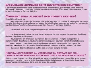 En quelles monnaies sont ouverts ces comptes ?
Ces comptes sont ouverts dans toutes les devise. Il est entendu, par devises, toute monnaie
"étrangère" librement convertible, utilisée dans les transactions financières internationales, cotée
et rémunérée par la Banque d'Algérie.

Comment sera alimenté mon compte devises?
Il peut être alimenté par:
- des sommes virées de l'étranger par voie bancaire ou postale à destination de votre
compte; les virements de salaires en faveur de bénéficiaires exerçant au sein d'un bureau de
représentation d'une firme française exerçant en Algérie n'y sont pas éligibles;
- par le débit d'un autre compte devises ou en dinars convertibles,
- par le versement, même par une tierce personne, de tous moyens de paiement libellés en
devises, régulièrement importés,
- toute somme en dinars qui, au moment de son virement , remplit au regard de la
réglementation des changes, toutes les conditions requises pour son transfert vers l'étranger;
- des devises convertibles constituant le reversement total ou partiel de moyens de
paiement extérieurs dont le retrait a été effectué conformément aux dispositions précitées;
- du produit des intérêts servis au titre des avoirs en compte devises.

Pourrai-je procéder au versement ou retrait sur mon
compte d'une monnaie autre que celle de tenue de compte ?
Votre compte devises peut être alimenté par toute monnaie librement convertible. Vous pouvez
également procéder , dans la limite des disponibilités de la banque, à des retraits de devises
dans d’autres monnaies que dans celle de tenue de compte.

 
