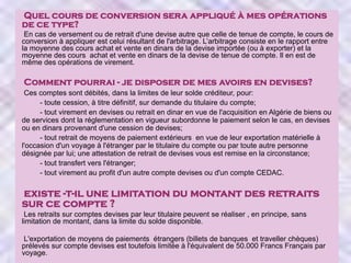 Quel cours de conversion sera appliqué à mes opérations
de ce type?
En cas de versement ou de retrait d'une devise autre que celle de tenue de compte, le cours de
conversion à appliquer est celui résultant de l'arbitrage. L’arbitrage consiste en le rapport entre
la moyenne des cours achat et vente en dinars de la devise importée (ou à exporter) et la
moyenne des cours achat et vente en dinars de la devise de tenue de compte. Il en est de
même des opérations de virement.

Comment pourrai - je disposer de mes avoirs en devises?
Ces comptes sont débités, dans la limites de leur solde créditeur, pour:
- toute cession, à titre définitif, sur demande du titulaire du compte;
- tout virement en devises ou retrait en dinar en vue de l'acquisition en Algérie de biens ou
de services dont la réglementation en vigueur subordonne le paiement selon le cas, en devises
ou en dinars provenant d'une cession de devises;
- tout retrait de moyens de paiement extérieurs en vue de leur exportation matérielle à
l'occasion d'un voyage à l'étranger par le titulaire du compte ou par toute autre personne
désignée par lui; une attestation de retrait de devises vous est remise en la circonstance;
- tout transfert vers l'étranger;
- tout virement au profit d'un autre compte devises ou d'un compte CEDAC.

existe -t-il une limitation du montant des retraits
sur ce compte ?
Les retraits sur comptes devises par leur titulaire peuvent se réaliser , en principe, sans
limitation de montant, dans la limite du solde disponible.
L'exportation de moyens de paiements étrangers (billets de banques et traveller chèques)
prélevés sur compte devises est toutefois limitée à l'équivalent de 50.000 Francs Français par
voyage.

 