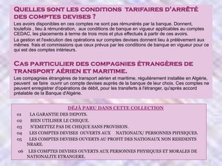 Quelles sont les conditions tarifaires d'arrêté
des comptes devises ?
Les avoirs disponibles en ces comptes ne sont pas rémunérés par la banque. Donnent,
toutefois , lieu à rémunération, aux conditions de banque en vigueur applicables au comptes
CEDAC, les placements à terme de trois mois et plus effectués à partir de ces avoirs.
La gestion et l'exécution des opérations sur comptes devises donnent lieu à prélèvement aux
mêmes frais et commissions que ceux prévus par les conditions de banque en vigueur pour ce
qui est des comptes intérieurs.

Cas particulier des compagnies étrangères de
transport aérien et maritime.
Les compagnies étrangères de transport aérien et maritime, régulièrement installée en Algérie,
peuvent se faire ouvrir un compte devises auprès de la banque de leur choix. Ces comptes ne
peuvent enregistrer d'opérations de débit, pour les transferts à l'étranger, qu'après accord
préalable de la Banque d'Algérie.
DÉJÀ PARU DANS CETTE COLLECTION
01
02
03
04
05

LA GARANTIE DES DEPOTS.
BIEN UTILISER LE CHEQUE.
N’EMETTEZ PAS DE CHEQUE SANS PROVISION.
LES COMPTES DEVISES OUVERTS AUX NATIONAUX/ PERSONNES PHYSIQUES.
LES COMPTES DEVISES OUVERTS AU PROFIT DES NATIONAUX NON RESIDENTS
NRARE.

06

LES COMPTES DEVISES OUVERTS AUX PERSONNES PHYSIQUES ET MORALES DE
NATIONALITE ETRANGERE.

 