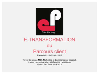 E-TRANSFORMATION
du
Parcours client
Présentation du 25 juin 2015
Travail de groupe MBA Marketing et Commerce sur Internet,
Institut Leonard de Vinci (#MBAMCI), La Défense
Promo Part Time 2014/2015
 