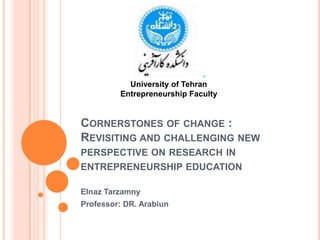 University of Tehran Entrepreneurship Faculty Cornerstones of change :Revisiting and challenging new perspective on research in entrepreneurship education ElnazTarzamny Professor: DR. Arabiun 