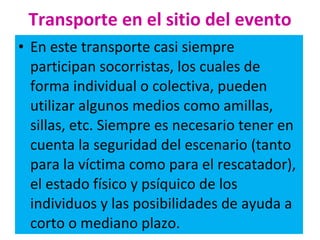 Transporte en el sitio del evento En este transporte casi siempre participan socorristas, los cuales de forma individual o colectiva, pueden utilizar algunos medios como amillas, sillas, etc. Siempre es necesario tener en cuenta la seguridad del escenario (tanto para la víctima como para el rescatador), el estado físico y psíquico de los individuos y las posibilidades de ayuda a corto o mediano plazo. 