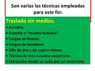 Son varias las técnicas empleadas para este fin: Traslado sin medios. •  Arrastre. •  Soporte o “muleta humana”. •  Cargue en brazos. •  Cargue de bombero. •  Silla de dos y de cuatro manos. •  Técnica de tres o cuatro socorristas. •  Extracción desde un auto por un socorrista. 