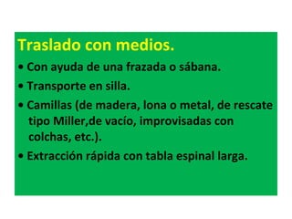 Traslado con medios. •  Con ayuda de una frazada o sábana. •  Transporte en silla. •  Camillas (de madera, lona o metal, de rescate tipo Miller,de vacío, improvisadas con colchas, etc.). •  Extracción rápida con tabla espinal larga. 