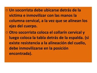 Un socorrista debe ubicarse detrás de la víctima e inmovilizar con las manos la columna cervical, a la vez que se alinean los ejes del cuerpo. Otro socorrista coloca el collarín cervical y luego coloca la tabla detrás de la espalda. (si existe resistencia a la alineación del cuello, debe inmovilizarse en la posición encontrada). 