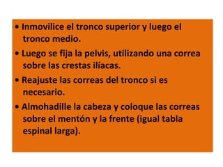 •  Inmovilice el tronco superior y luego el tronco medio. •  Luego se fija la pelvis, utilizando una correa sobre las crestas ilíacas. •  Reajuste las correas del tronco si es necesario. •  Almohadille la cabeza y coloque las correas sobre el mentón y la frente (igual tabla espinal larga). 
