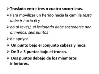 Traslado entre tres o cuatro socorristas. Para movilizar un herido hacia la camilla  (esta debe ir hacia él y no al revés), el lesionado debe sostenerse por, al menos, seis puntos de apoyo: Un punto bajo el conjunto cabeza y nuca. De 3 a 5 puntos bajo el tronco. Dos puntos debajo de los miembros inferiores. 