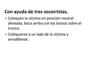 Con ayuda de tres socorristas. Coloquen la víctima en posición neutral alineada, boca arriba con los brazos sobre el tronco. Colóquense a un lado de la víctima y arrodíllense. 