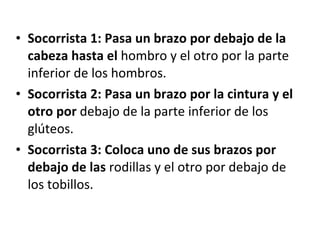 Socorrista 1: Pasa un brazo por debajo de la cabeza hasta el  hombro y el otro por la parte inferior de los hombros. Socorrista 2: Pasa un brazo por la cintura y el otro por  debajo de la parte inferior de los glúteos. Socorrista 3: Coloca uno de sus brazos por debajo de las  rodillas y el otro por debajo de los tobillos. 