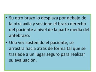 Su otro brazo lo desplaza por debajo de la otra axila y sostiene el brazo derecho del paciente a nivel de la parte media del antebrazo. Una vez sostenido el paciente, se arrastra hacia atrás de forma tal que se traslade a un lugar seguro para realizar su evaluación. 