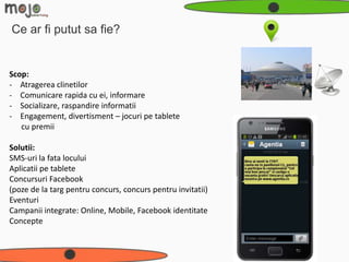 Ce ar fi putut sa fie?


Scop:
- Atragerea clinetilor
- Comunicare rapida cu ei, informare
- Socializare, raspandire informatii
- Engagement, divertisment – jocuri pe tablete
   cu premii

Solutii:
SMS-uri la fata locului
Aplicatii pe tablete
Concursuri Facebook
(poze de la targ pentru concurs, concurs pentru invitatii)
Eventuri
Campanii integrate: Online, Mobile, Facebook identitate
Concepte
 