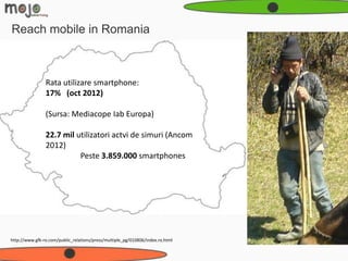 Reach mobile in Romania



                Rata utilizare smartphone:
                17% (oct 2012)

                (Sursa: Mediacope Iab Europa)

                22.7 mil utilizatori actvi de simuri (Ancom
                2012)
                          Peste 3.859.000 smartphones




http://www.gfk-ro.com/public_relations/press/multiple_pg/010806/index.ro.html
 