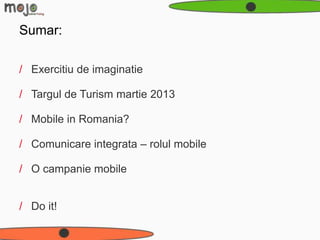 Sumar:

/ Exercitiu de imaginatie

/ Targul de Turism martie 2013

/ Mobile in Romania?

/ Comunicare integrata – rolul mobile

/ O campanie mobile


/ Do it!
 
