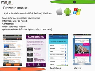 Prezenta mobile
 Aplicatii mobile – versiuni IOS, Android, Windows
Scop: informatie, utilitate, divertisment
Informatie usor de rasfoit
Contact facil
Diferit versiunea mobile
(poate oferi doar informatii punctuale, o campanie)




                                                 Paralela 45   Mareea
 