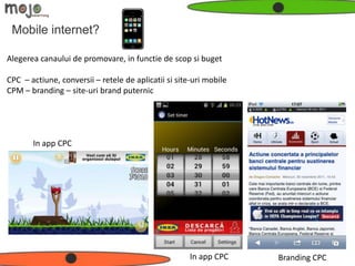 Mobile internet?

Alegerea canaului de promovare, in functie de scop si buget

CPC – actiune, conversii – retele de aplicatii si site-uri mobile
CPM – branding – site-uri brand puternic




       In app CPC




                                                      In app CPC    Branding CPC
 