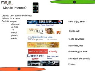 Mobile internet?

Crearea unui banner de impact
Indemn da actiune
Cuvinte magice:                 Free, Enjoy, Enter !
         discount
         castiga
         -%                     Check out !
         bonus
         premiu
         oferta                 Tap to download!

                                Download, free

                                Give now, give wow!


                                Find room and book it!

                                Explore!
 