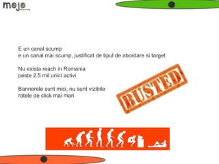 E un canal scump
e un canal mai scump, justificat de tipul de abordare si target

Nu exista reach in Romania
peste 2.5 mil unici activi

Bannerele sunt mici, nu sunt vizibile
ratele de click mai mari
 