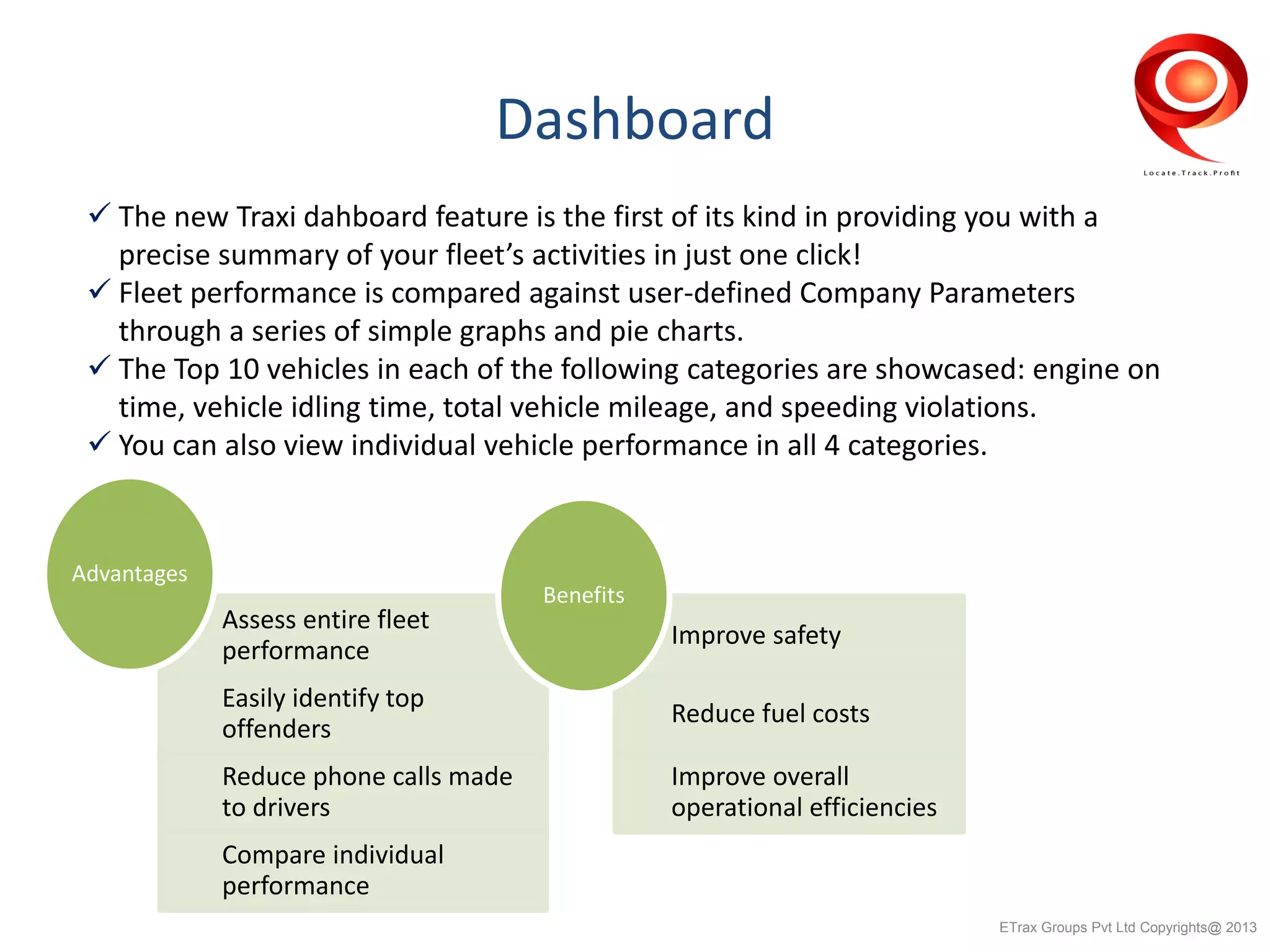 Dashboard
 The new Traxi dahboard feature is the first of its kind in providing you with a
precise summary of your fleet’s activities in just one click!
 Fleet performance is compared against user-defined Company Parameters
through a series of simple graphs and pie charts.
 The Top 10 vehicles in each of the following categories are showcased: engine on
time, vehicle idling time, total vehicle mileage, and speeding violations.
 You can also view individual vehicle performance in all 4 categories.
Assess entire fleet
performance
Easily identify top
offenders
Reduce phone calls made
to drivers
Compare individual
performance
Advantages
Improve safety
Reduce fuel costs
Improve overall
operational efficiencies
Benefits
ETrax Groups Pvt Ltd Copyrights@ 2013
 