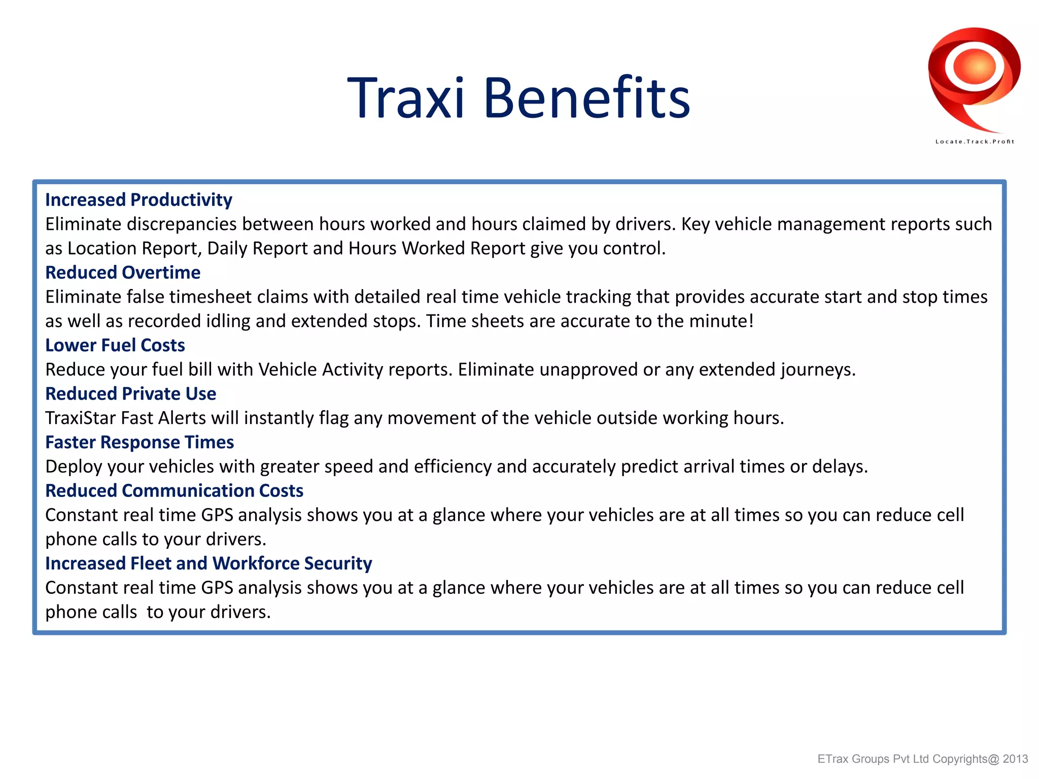 Traxi Benefits
Increased Productivity
Eliminate discrepancies between hours worked and hours claimed by drivers. Key vehicle management reports such
as Location Report, Daily Report and Hours Worked Report give you control.
Reduced Overtime
Eliminate false timesheet claims with detailed real time vehicle tracking that provides accurate start and stop times
as well as recorded idling and extended stops. Time sheets are accurate to the minute!
Lower Fuel Costs
Reduce your fuel bill with Vehicle Activity reports. Eliminate unapproved or any extended journeys.
Reduced Private Use
TraxiStar Fast Alerts will instantly flag any movement of the vehicle outside working hours.
Faster Response Times
Deploy your vehicles with greater speed and efficiency and accurately predict arrival times or delays.
Reduced Communication Costs
Constant real time GPS analysis shows you at a glance where your vehicles are at all times so you can reduce cell
phone calls to your drivers.
Increased Fleet and Workforce Security
Constant real time GPS analysis shows you at a glance where your vehicles are at all times so you can reduce cell
phone calls to your drivers.
ETrax Groups Pvt Ltd Copyrights@ 2013
 