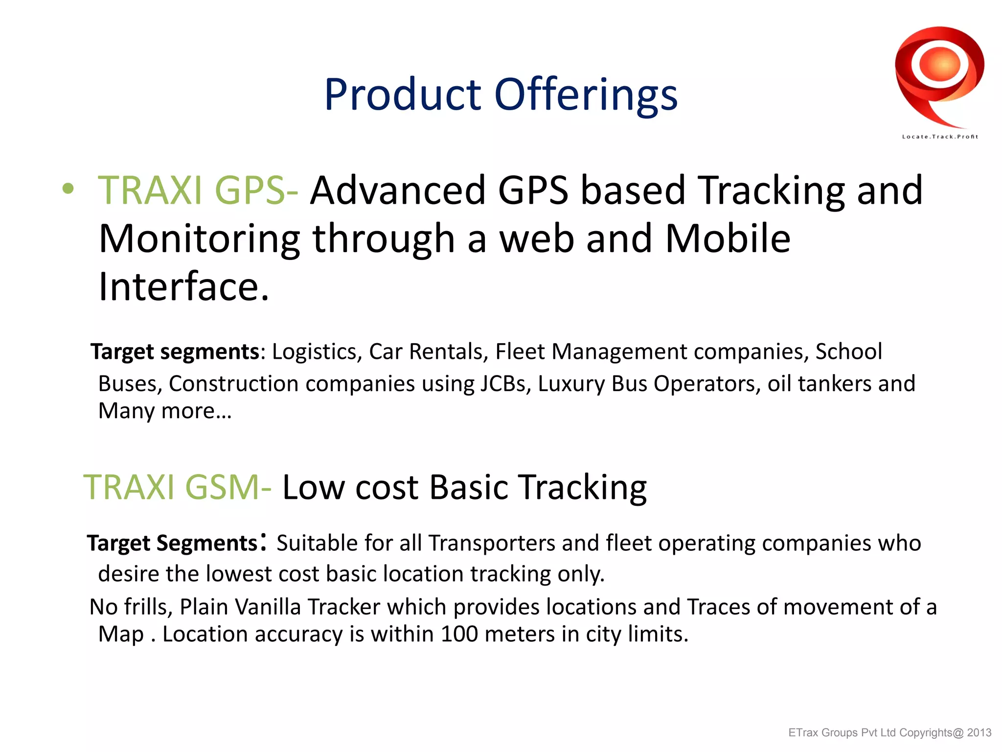 Product Offerings
• TRAXI GPS- Advanced GPS based Tracking and
Monitoring through a web and Mobile
Interface.
Target segments: Logistics, Car Rentals, Fleet Management companies, School
Buses, Construction companies using JCBs, Luxury Bus Operators, oil tankers and
Many more…
TRAXI GSM- Low cost Basic Tracking
Target Segments: Suitable for all Transporters and fleet operating companies who
desire the lowest cost basic location tracking only.
No frills, Plain Vanilla Tracker which provides locations and Traces of movement of a
Map . Location accuracy is within 100 meters in city limits.
ETrax Groups Pvt Ltd Copyrights@ 2013
 