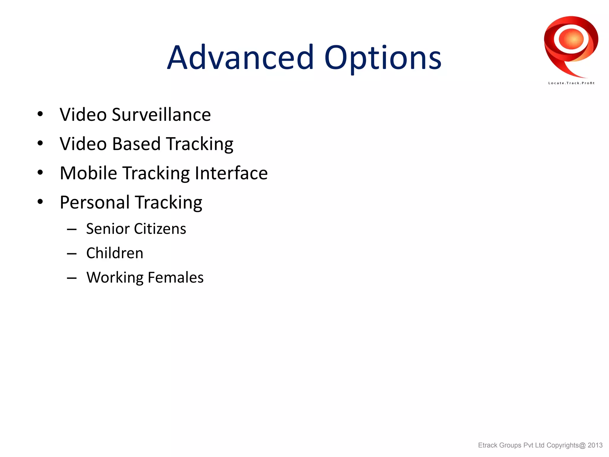 Advanced Options
• Video Surveillance
• Video Based Tracking
• Mobile Tracking Interface
• Personal Tracking
– Senior Citizens
– Children
– Working Females
Etrack Groups Pvt Ltd Copyrights@ 2013
 