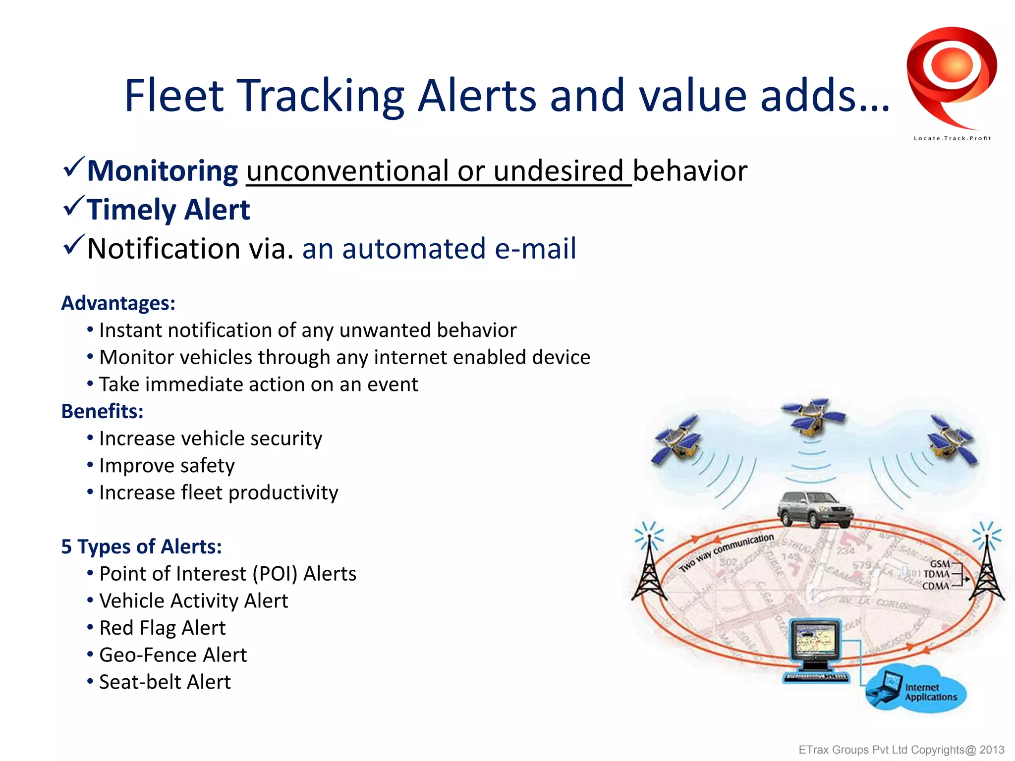 Fleet Tracking Alerts and value adds…
Monitoring unconventional or undesired behavior
Timely Alert
Notification via. an automated e-mail
Advantages:
• Instant notification of any unwanted behavior
• Monitor vehicles through any internet enabled device
• Take immediate action on an event
Benefits:
• Increase vehicle security
• Improve safety
• Increase fleet productivity
5 Types of Alerts:
• Point of Interest (POI) Alerts
• Vehicle Activity Alert
• Red Flag Alert
• Geo-Fence Alert
• Seat-belt Alert
ETrax Groups Pvt Ltd Copyrights@ 2013
 