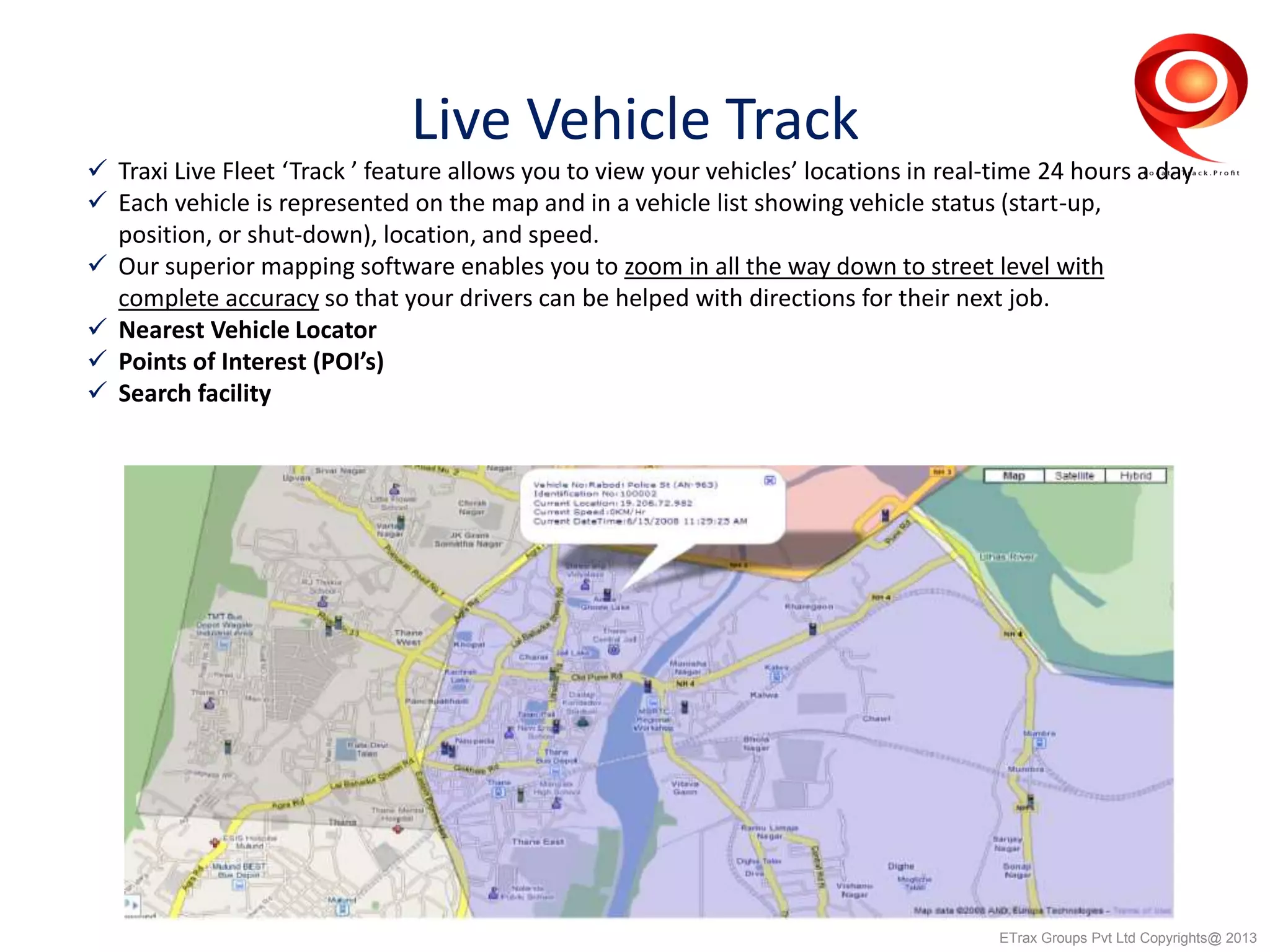 Live Vehicle Track
 Traxi Live Fleet ‘Track ’ feature allows you to view your vehicles’ locations in real-time 24 hours a day
 Each vehicle is represented on the map and in a vehicle list showing vehicle status (start-up,
position, or shut-down), location, and speed.
 Our superior mapping software enables you to zoom in all the way down to street level with
complete accuracy so that your drivers can be helped with directions for their next job.
 Nearest Vehicle Locator
 Points of Interest (POI’s)
 Search facility
ETrax Groups Pvt Ltd Copyrights@ 2013
 